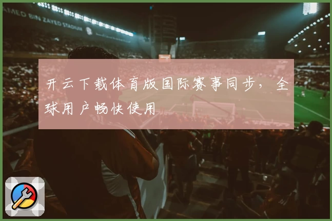 开云下载体育版国际赛事同步，全球用户畅快使用