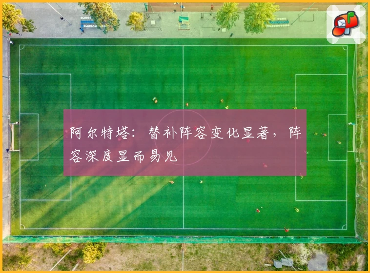 阿尔特塔：替补阵容变化显著，阵容深度显而易见