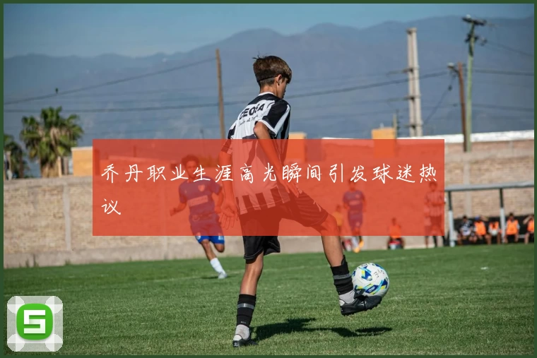 乔丹职业生涯高光瞬间引发球迷热议