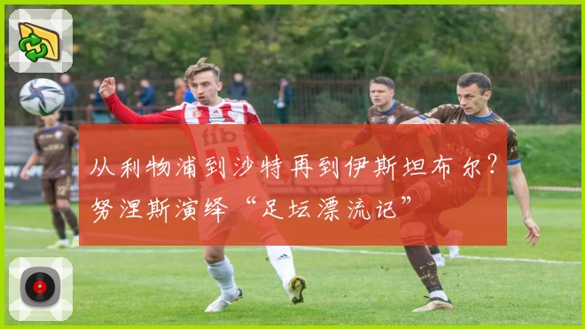 从利物浦到沙特再到伊斯坦布尔？努涅斯演绎“足坛漂流记”