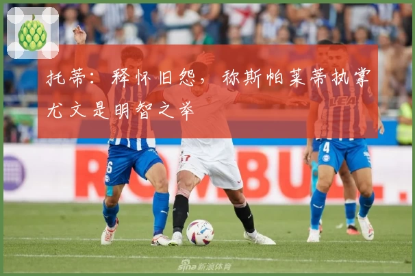 托蒂：释怀旧怨，称斯帕莱蒂执掌尤文是明智之举