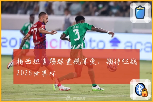 梅西坦言踢球重视享受，期待征战2026世界杯