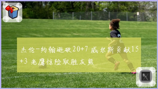 杰伦-约翰逊砍20+7 威尔斯贡献15+3 老鹰惊险取胜灰熊