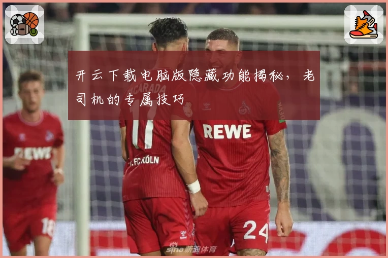 开云下载电脑版隐藏功能揭秘，老司机的专属技巧