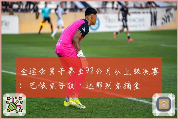 全运会男子拳击92公斤以上级决赛：巴依克吾孜·达那别克摘金