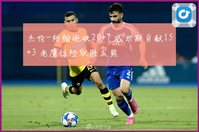 杰伦-约翰逊砍20+7 威尔斯贡献15+3 老鹰惊险取胜灰熊